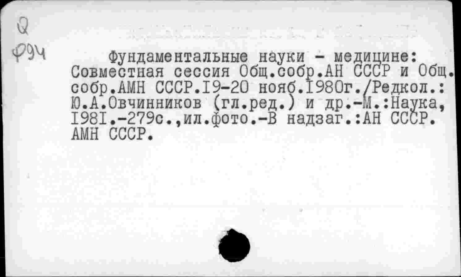 ﻿Фундаментальные науки - медицине: Совместная сессия Общ.собр.АН СССР и Общ. собр.АМН СССР.19-20 нояб.1980г./Редкол.: Ю.А.Овчинников (гл.ред.) и др.-М.:Наука, 1981.-279с.,ил.фото.-В надзаг.:АН СССР. АМН СССР.